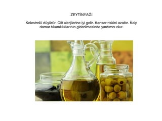 ZEYTİNYAĞI
Kolestrolü düşürür. Cilt aierjilerine iyi gelir. Kanser riskini azaltır. Kalp
damar tıkanıklıklarının giderilmesinde yardımcı olur.

 