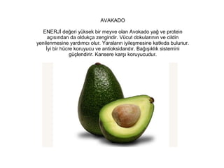 AVAKADO
ENERJİ değeri yüksek bir meyve olan Avokado yağ ve protein
açısından da oldukça zengindir. Vücut dokularının ve cildin
yenilenmesine yardımcı olur. Yaraların iyileşmesine katkıda bulunur.
İyi bir hücre koruyucu ve antioksidandır. Bağışıklık sistemini
güçlendirir. Kansere karşı koruyucudur.

 