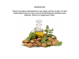 BADEMYAĞI
Küçük çocukların kabızlığında bir çay kaşığı verilirse iyi gelir. bir ölçü
bademyağı 9 ölçü acı kuyu suyuna karıştırıldığında yanıklara karşı
birebirdir. Derinin su toplamasını önler.

 