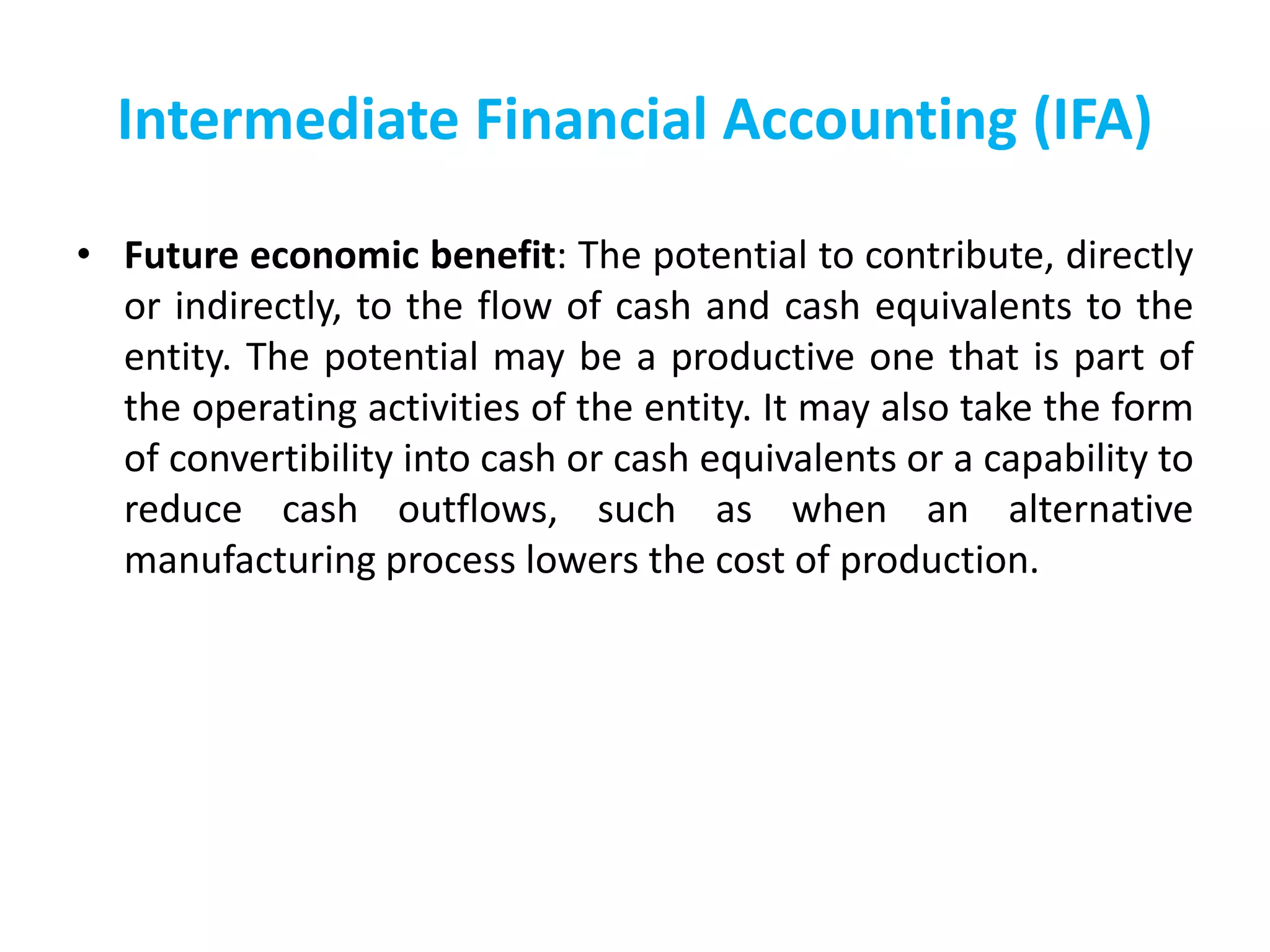 Intermediate Financial Accounting (IFA)
• Future economic benefit: The potential to contribute, directly
or indirectly, to the flow of cash and cash equivalents to the
entity. The potential may be a productive one that is part of
the operating activities of the entity. It may also take the form
of convertibility into cash or cash equivalents or a capability to
reduce cash outflows, such as when an alternative
manufacturing process lowers the cost of production.
 