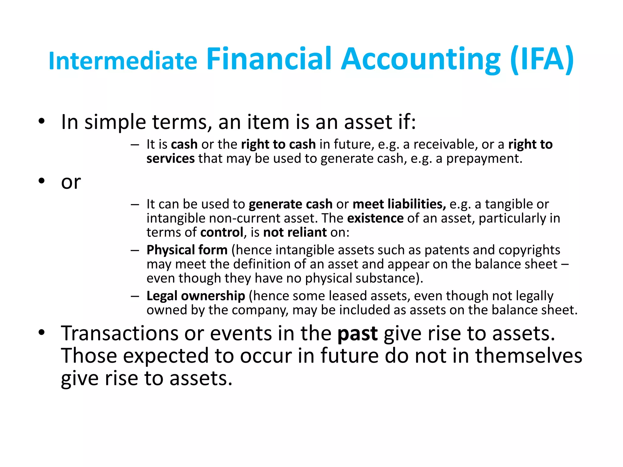 Intermediate Financial Accounting (IFA)
• In simple terms, an item is an asset if:
– It is cash or the right to cash in future, e.g. a receivable, or a right to
services that may be used to generate cash, e.g. a prepayment.
• or
– It can be used to generate cash or meet liabilities, e.g. a tangible or
intangible non-current asset. The existence of an asset, particularly in
terms of control, is not reliant on:
– Physical form (hence intangible assets such as patents and copyrights
may meet the definition of an asset and appear on the balance sheet –
even though they have no physical substance).
– Legal ownership (hence some leased assets, even though not legally
owned by the company, may be included as assets on the balance sheet.
• Transactions or events in the past give rise to assets.
Those expected to occur in future do not in themselves
give rise to assets.
 