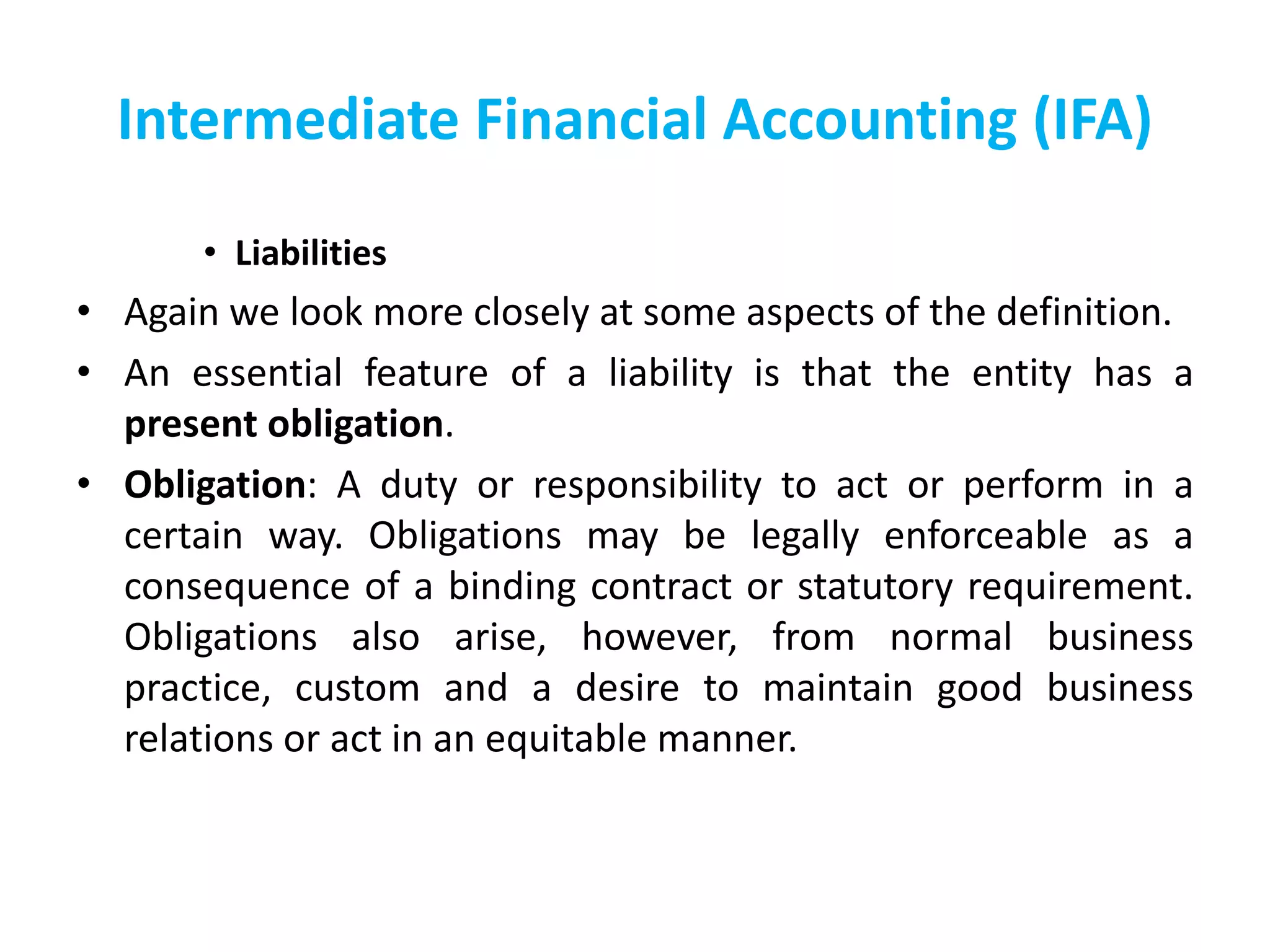 Intermediate Financial Accounting (IFA)
• Liabilities
• Again we look more closely at some aspects of the definition.
• An essential feature of a liability is that the entity has a
present obligation.
• Obligation: A duty or responsibility to act or perform in a
certain way. Obligations may be legally enforceable as a
consequence of a binding contract or statutory requirement.
Obligations also arise, however, from normal business
practice, custom and a desire to maintain good business
relations or act in an equitable manner.
 