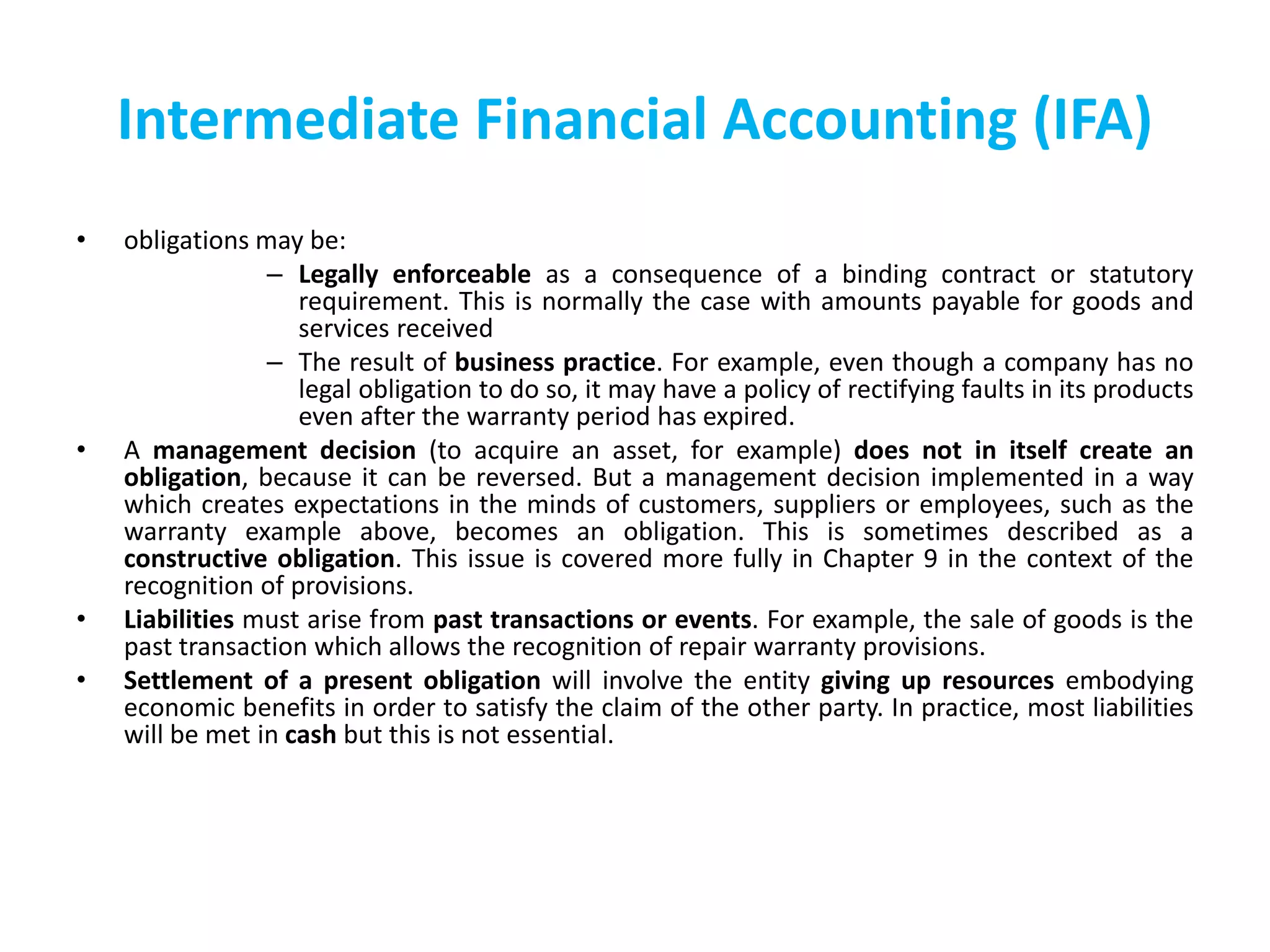Intermediate Financial Accounting (IFA)
• obligations may be:
– Legally enforceable as a consequence of a binding contract or statutory
requirement. This is normally the case with amounts payable for goods and
services received
– The result of business practice. For example, even though a company has no
legal obligation to do so, it may have a policy of rectifying faults in its products
even after the warranty period has expired.
• A management decision (to acquire an asset, for example) does not in itself create an
obligation, because it can be reversed. But a management decision implemented in a way
which creates expectations in the minds of customers, suppliers or employees, such as the
warranty example above, becomes an obligation. This is sometimes described as a
constructive obligation. This issue is covered more fully in Chapter 9 in the context of the
recognition of provisions.
• Liabilities must arise from past transactions or events. For example, the sale of goods is the
past transaction which allows the recognition of repair warranty provisions.
• Settlement of a present obligation will involve the entity giving up resources embodying
economic benefits in order to satisfy the claim of the other party. In practice, most liabilities
will be met in cash but this is not essential.
 