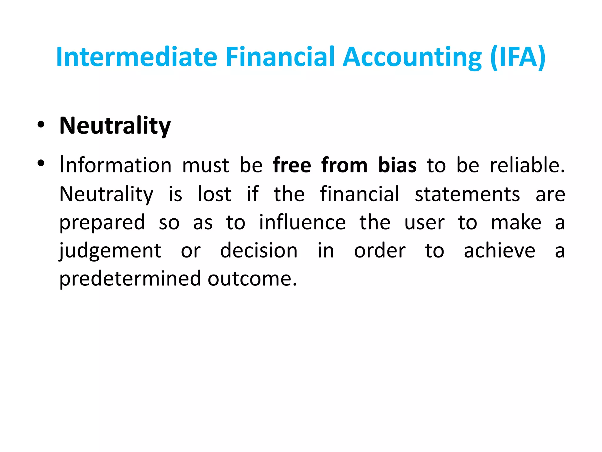 Intermediate Financial Accounting (IFA)
• Neutrality
• Information must be free from bias to be reliable.
Neutrality is lost if the financial statements are
prepared so as to influence the user to make a
judgement or decision in order to achieve a
predetermined outcome.
 