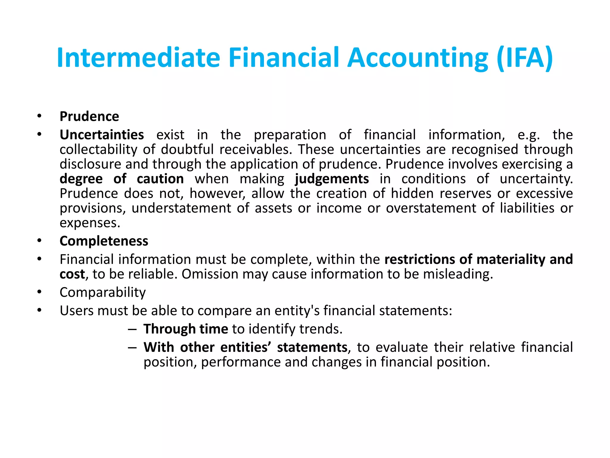 Intermediate Financial Accounting (IFA)
• Prudence
• Uncertainties exist in the preparation of financial information, e.g. the
collectability of doubtful receivables. These uncertainties are recognised through
disclosure and through the application of prudence. Prudence involves exercising a
degree of caution when making judgements in conditions of uncertainty.
Prudence does not, however, allow the creation of hidden reserves or excessive
provisions, understatement of assets or income or overstatement of liabilities or
expenses.
• Completeness
• Financial information must be complete, within the restrictions of materiality and
cost, to be reliable. Omission may cause information to be misleading.
• Comparability
• Users must be able to compare an entity's financial statements:
– Through time to identify trends.
– With other entities’ statements, to evaluate their relative financial
position, performance and changes in financial position.
 