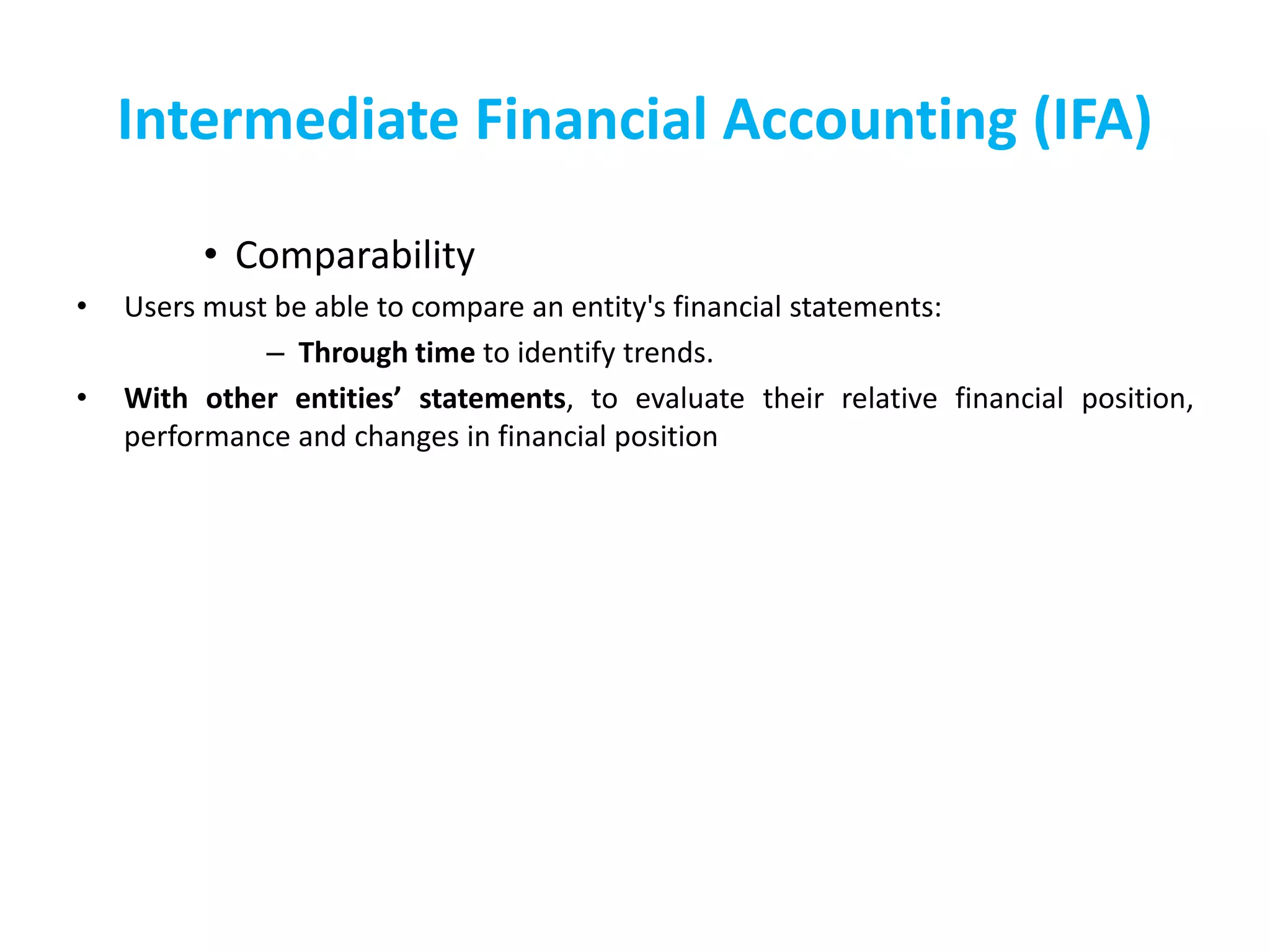 Intermediate Financial Accounting (IFA)
• Comparability
• Users must be able to compare an entity's financial statements:
– Through time to identify trends.
• With other entities’ statements, to evaluate their relative financial position,
performance and changes in financial position
 