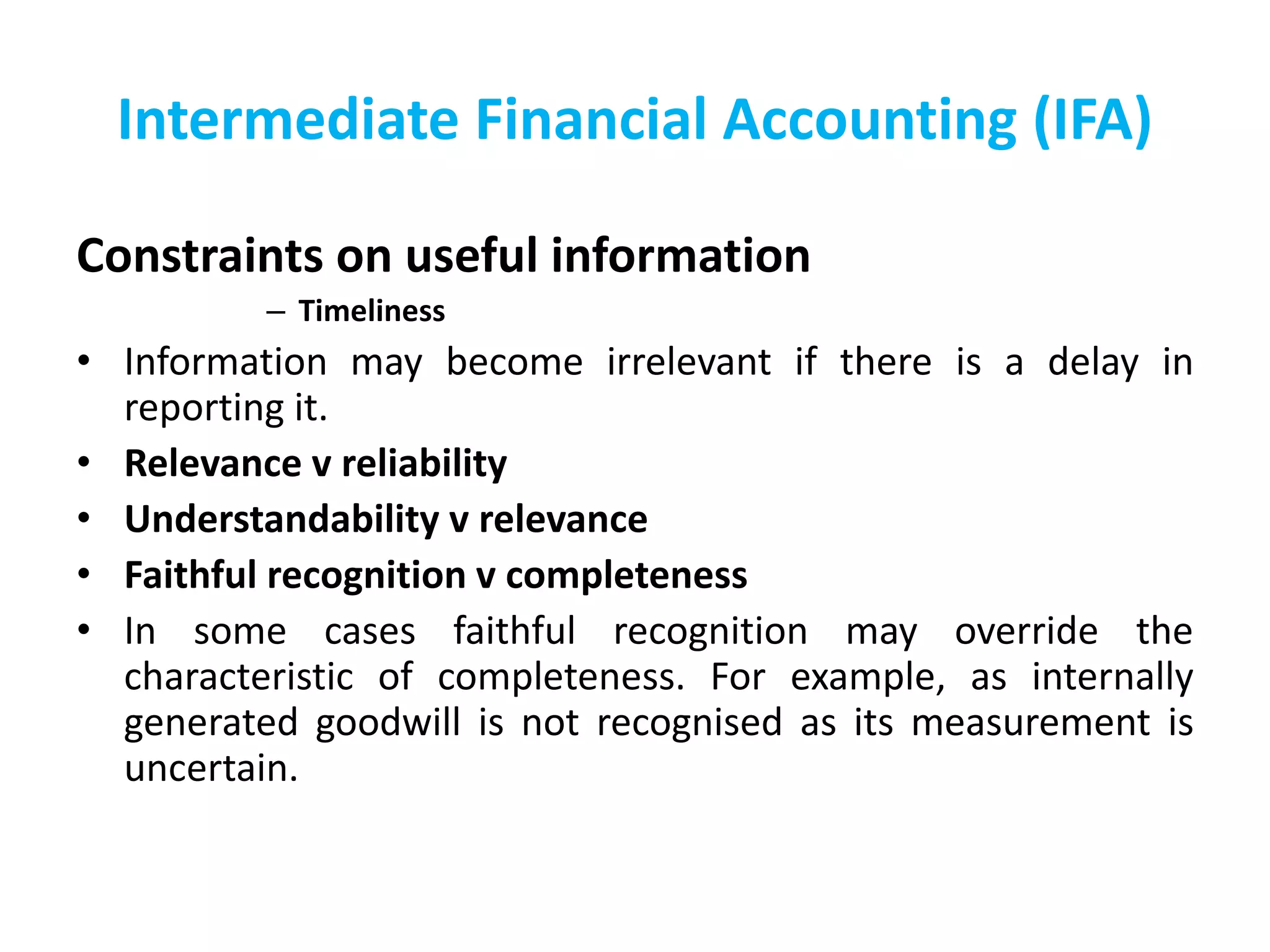 Intermediate Financial Accounting (IFA)
Constraints on useful information
– Timeliness
• Information may become irrelevant if there is a delay in
reporting it.
• Relevance v reliability
• Understandability v relevance
• Faithful recognition v completeness
• In some cases faithful recognition may override the
characteristic of completeness. For example, as internally
generated goodwill is not recognised as its measurement is
uncertain.
 