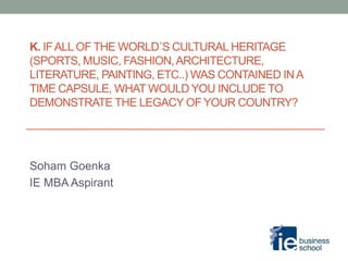 K. IFALL OF THE WORLD´S CULTURAL HERITAGE
(SPORTS, MUSIC, FASHION,ARCHITECTURE,
LITERATURE, PAINTING, ETC..) WAS CONTAINED INA
TIME CAPSULE, WHAT WOULD YOU INCLUDE TO
DEMONSTRATE THE LEGACY OF YOUR COUNTRY?
Soham Goenka
IE MBA Aspirant
 