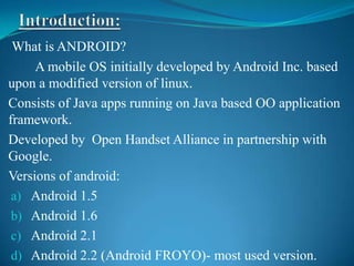 What is ANDROID?
     A mobile OS initially developed by Android Inc. based
upon a modified version of linux.
Consists of Java apps running on Java based OO application
framework.
Developed by Open Handset Alliance in partnership with
Google.
Versions of android:
 a) Android 1.5
 b) Android 1.6
 c) Android 2.1
 d) Android 2.2 (Android FROYO)- most used version.
 