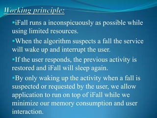 iFall runs a inconspicuously as possible while
using limited resources.
When the algorithm suspects a fall the service
will wake up and interrupt the user.
If the user responds, the previous activity is
restored and iFall will sleep again.
By only waking up the activity when a fall is
suspected or requested by the user, we allow
application to run on top of iFall while we
minimize our memory consumption and user
interaction.
 