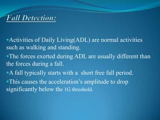 Activities of Daily Living(ADL) are normal activities
such as walking and standing.
The forces exerted during ADL are usually different than
the forces during a fall.
A fall typically starts with a short free fall period.
This causes the acceleration’s amplitude to drop
significantly below the 1G threshold.
 