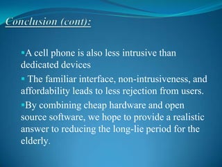A cell phone is also less intrusive than
dedicated devices
 The familiar interface, non-intrusiveness, and
affordability leads to less rejection from users.
By combining cheap hardware and open
source software, we hope to provide a realistic
answer to reducing the long-lie period for the
elderly.
 