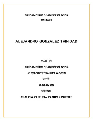 FUNDAMENTOS DE ADMINISTRACION
UNIDAD I
ALEJANDRO GONZALEZ TRINIDAD
MATERIA:
FUNDAMENTOS DE ADMINISTRACION
LIC. MERCADOTECNIA INTERNACIONAL
GRUPO:
1501S-B2-001
DOCENTE:
CLAUDIA VANESSA RAMIREZ PUENTE
 