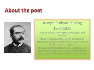 Joseph Rudyard Kipling 
1865-1936 
was an English short-story writer, poet and 
novelist. 
Born in Bombay, India, which at that time 
belonged to Britain. When he was 5 years old his 
family moved to England. 
He was awarded a Nobel Prize in Literature in 
1907. Kipling was also offered a knighthood on 
several occasions, but he declined this honour. 
 