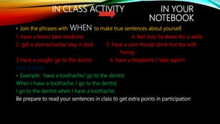IN CLASS ACTIVITY IN YOUR
NOTEBOOK
• Join the phrases with WHEN to make true sentences about yourself.
1. have a fever/ take medicine 4. feel sick/ lie down for a while
2. get a stomachache/ stay in bed 5. have a sore throat/ drink hot tea with
honey.
3 have a cough/ go to the doctor 6. have a headache / take aspirin
Add 2 more
• Example: have a toothache/ go to the dentist
When I have a toothache, I go to the dentist.
I go to the dentist when I have a toothache.
Be prepare to read your sentences in class to get extra points in participation
 