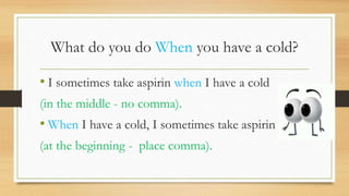 What do you do When you have a cold?
• I sometimes take aspirin when I have a cold
(in the middle - no comma).
• When I have a cold, I sometimes take aspirin
(at the beginning - place comma).
 