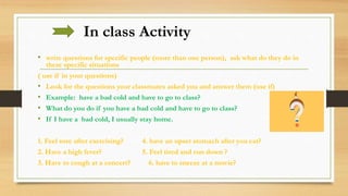 In class Activity
• write questions for specific people (more than one person), ask what do they do in
these specific situations
( use if in your questions)
• Look for the questions your classmates asked you and answer them (use if)
• Example: have a bad cold and have to go to class?
• What do you do if you have a bad cold and have to go to class?
• If I have a bad cold, I usually stay home.
1. Feel sore after exercising? 4. have an upset stomach after you eat?
2. Have a high fever? 5. Feel tired and run down ?
3. Have to cough at a concert? 6. have to sneeze at a movie?
 