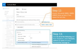 Step 12:
Ensure, the words WBR2, WBR9,
WBR49 show up here. If not,
repeat the last step
Step 13:
Click Do all of the following and
from dropdown, select Forward,
redirect or send and select
Forward the message to
*
 