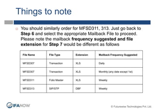 Things to note
File Name File Type Extension Mailback Frequency Suggested
MFSD307 Transaction XLS Daily
MFSD307 Transaction XLS Monthly (any date except 1st)
MFSD311 Folio Master XLS Weekly
MFSD313 SIP/STP DBF Weekly
 You should similarly order for MFSD311, 313. Just go back to
Step 6 and select the appropriate Mailback File to proceed.
Please note the mailback frequency suggested and file
extension for Step 7 would be different as follows
© Futurewise Technologies Pvt. Ltd.
 