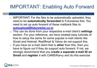 IMPORTANT: Enabling Auto Forward
 IMPORTANT: For the files to be automatically uploaded, they
need to be automatically forwarded to Futurewise first. You
need to set up auto forward of these mailback files to
autoupload@futurewise.co.in
 This can be done from your respective e-mail client’s settings
section. For your reference, we have created easy tutorials of
how to setup the same for some popular e-mail clients like
Gmail and Hotmail. Rediffmail & Yahoo do not support this.
 If you have an e-mail client that is other than this, then you
have to figure out if they do support auto forward. If not, we
strongly recommend that you create a separate e-mail ID on
Gmail and register it with CAMS/Karvy and do this exercise
© Futurewise Technologies Pvt. Ltd.
 