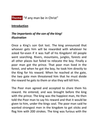 Theme: “If any man be in Christ”
Introduction
The importants of the son of the king!
Illustration
Once a King's son Got lost. The king announced that
whoever gets him will be rewarded with whatever he
asked for-even if it was half of his Kingdom! All people
went searching. Rivers, mountains, jungles, forests and
all other places but failed to relocate the boy. Finally a
poor man got the prince. That poor man lived in the
forest, and when he got the boy, he took him directly to
the King for his reward. When he reached at the gate,
the two gate men threatened him that he must divide
the reward he gets to them or else they will kill him.
The Poor man agreed and accepted to share them his
reward. He entered, and was brought before the king
with the prince. The king was the happiest man, He then
told the Poor man to say his reward and that it would be
given to him, under the kings seal. The poor man said he
wanted strongest men in the kingdom to get sticks and
flog him with 200 strokes. The king was furious with the
 