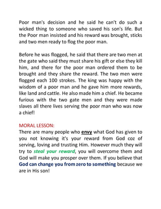 Poor man's decision and he said he can't do such a
wicked thing to someone who saved his son's life. But
the Poor man insisted and his reward was brought, sticks
and two men ready to flog the poor man.
Before he was flogged, he said that there are two men at
the gate who said they must share his gift or else they kill
him, and there for the poor man ordered them to be
brought and they share the reward. The two men were
flogged each 100 strokes. The king was happy with the
wisdom of a poor man and he gave him more rewards,
like land and cattle. He also made him a chief. He became
furious with the two gate men and they were made
slaves all there lives serving the poor man who was now
a chief!
MORAL LESSON:
There are many people who envy what God has given to
you not knowing it's your reward from God coz of
serving, loving and trusting Him. However much they will
try to steal your reward, you will overcome them and
God will make you prosper over them. If you believe that
God can change you fromzero to something because we
are in His son!
 