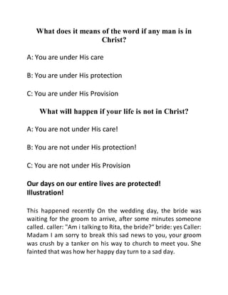 What does it means of the word if any man is in
Christ?
A: You are under His care
B: You are under His protection
C: You are under His Provision
What will happen if your life is not in Christ?
A: You are not under His care!
B: You are not under His protection!
C: You are not under His Provision
Our days on our entire lives are protected!
Illustration!
This happened recently On the wedding day, the bride was
waiting for the groom to arrive, after some minutes someone
called. caller: "Am i talking to Rita, the bride?“ bride: yes Caller:
Madam I am sorry to break this sad news to you, your groom
was crush by a tanker on his way to church to meet you. She
fainted that was how her happy day turn to a sad day.
 
