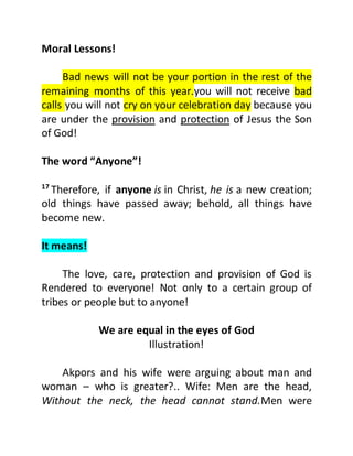 Moral Lessons!
Bad news will not be your portion in the rest of the
remaining months of this year.you will not receive bad
calls you will not cry on your celebration day because you
are under the provision and protection of Jesus the Son
of God!
The word “Anyone”!
17
Therefore, if anyone is in Christ, he is a new creation;
old things have passed away; behold, all things have
become new.
It means!
The love, care, protection and provision of God is
Rendered to everyone! Not only to a certain group of
tribes or people but to anyone!
We are equal in the eyes of God
Illustration!
Akpors and his wife were arguing about man and
woman – who is greater?.. Wife: Men are the head,
Without the neck, the head cannot stand.Men were
 