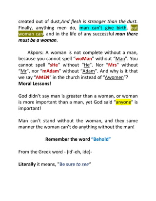 created out of dust,And flesh is stronger than the dust.
Finally, anything men do, man can’t give birth, but
woman can, and in the life of any successful man there
must be a woman.
Akpors: A woman is not complete without a man,
because you cannot spell “woMan” without “Man”. You
cannot spell “sHe” without “He”. Nor “Mrs” without
“Mr”, nor “mAdam” without “Adam”. And why is it that
we say “AMEN” in the church instead of “Awomen”?
Moral Lessons!
God didn’t say man is greater than a woman, or woman
is more important than a man, yet God said “anyone” is
important!
Man can’t stand without the woman, and they same
manner the woman can’t do anything without the man!
Remember the word “Behold”
From the Greek word - (id'-eh, ide)-
Literally it means, "Be sure to see”
 