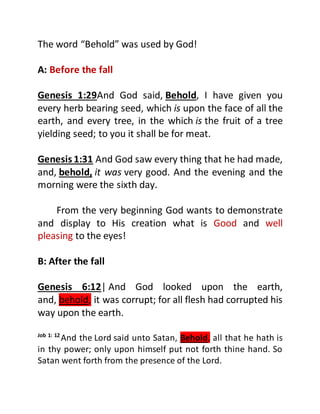 The word “Behold” was used by God!
A: Before the fall
Genesis 1:29And God said, Behold, I have given you
every herb bearing seed, which is upon the face of all the
earth, and every tree, in the which is the fruit of a tree
yielding seed; to you it shall be for meat.
Genesis 1:31 And God saw every thing that he had made,
and, behold, it was very good. And the evening and the
morning were the sixth day.
From the very beginning God wants to demonstrate
and display to His creation what is Good and well
pleasing to the eyes!
B: After the fall
Genesis 6:12| And God looked upon the earth,
and, behold, it was corrupt; for all flesh had corrupted his
way upon the earth.
Job 1: 12
And the Lord said unto Satan, Behold, all that he hath is
in thy power; only upon himself put not forth thine hand. So
Satan went forth from the presence of the Lord.
 