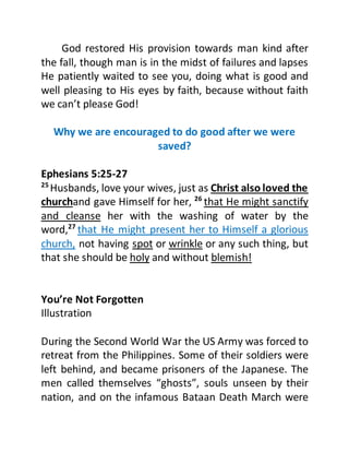 God restored His provision towards man kind after
the fall, though man is in the midst of failures and lapses
He patiently waited to see you, doing what is good and
well pleasing to His eyes by faith, because without faith
we can’t please God!
Why we are encouraged to do good after we were
saved?
Ephesians 5:25-27
25
Husbands, love your wives, just as Christ also loved the
churchand gave Himself for her, 26
that He might sanctify
and cleanse her with the washing of water by the
word,27
that He might present her to Himself a glorious
church, not having spot or wrinkle or any such thing, but
that she should be holy and without blemish!
You’re Not Forgotten
Illustration
During the Second World War the US Army was forced to
retreat from the Philippines. Some of their soldiers were
left behind, and became prisoners of the Japanese. The
men called themselves “ghosts”, souls unseen by their
nation, and on the infamous Bataan Death March were
 