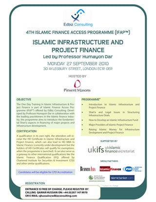 4TH ISLAMIC FINANCE ACCESS PROGRAMME (IFAP™)

            ISLAMIC INFRASTRUCTURE AND
                  PROJECT FINANCE
                Led by Professor Humayon Dar
                                 .


                    MONDAY 27 SEPTEMBER 2010
                30 AYLESBURY STREET, LONDON EC1R 0ER
                             HOSTED BY




OBJECTIVE                            PROGRAMMEª
                                     


                                     


                                     
                                     
                                     
CERTIFICATION


                                                  SUPPORTED BY




                                                  MEDIA PARTNERS




     REGISTRATION
                                                   ª
 