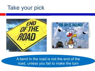 Take your pick




   A bend in the road is not the end of the
    road, unless you fail to make the turn
 