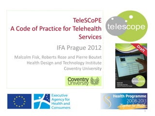 TeleSCoPE
A Code of Practice for Telehealth
                         Services
                      IFA Prague 2012
 Malcolm Fisk, Roberts Roze and Pierre Boutet
       Health Design and Technology Institute
                          Coventry University




                                                1
 