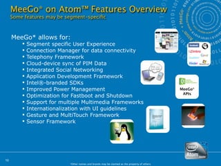 MeeGo* on Atom™ Features Overview
     Some features may be segment-speciﬁc



     MeeGo* allows for:
            Segment specific User Experience
            Connection Manager for data connectivity
            Telephony Framework
            Cloud-device sync of PIM Data
            Integrated Social Networking
            Application Development Framework
            Intel®-branded SDKs
            Improved Power Management                                                          MeeGo*
                                                                                                 APIs
            Optimization for Fastboot and Shutdown
            Support for multiple Multimedia Frameworks
            Internationalization with UI guidelines
            Gesture and MultiTouch Framework
            Sensor Framework




10
                            *Other names and brands may be claimed as the property of others.
 