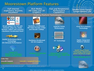 Moorestown Platform Features
            Full internet                                        Rich Media:                                 Fast and Responsive           Smaller Form Factor/
         experience Anytime,                                   HD Video and 3D                                   Performance                Longer Battery Life
             Anywhere*                                            Graphics                                       Capabilities
                                                                          Enabling Platform Technologies




    Broad support for full web                               Hardware Accelerated                                Superior Intel®              45nm Hi-k Process
     browser, plug-ins, media                               HD Video Encode (720p)                                Performance                    Technology
  formats, codecs and runtimes                                and Decode (1080p)
  +Hardware Accelerated Flash*




    Intel® Performance Burst
                                                               Hardware Accelerated                               HT Technology                Highly Integrated
           Technology
                                                                 2D/3D Graphics                                                                Platform Solution
   (On Demand Performance)




                                                                                                                                             Intel® Smart Power
               Support for                                                                                                                 Technology (Optimized
                                                                 Hardware Accelerated                        Integrates CE Functions       power based on usage)
          Wireless Technologies
                                                                       Audio                               (Camera, Security, SDIO, USB,   O/S Power Management
          (WiMAX, 3G, WiFi, GPS)
                                                                                                                       etc.)                Power Management IC
 Color Key:
 Lincroft Feature
                         Lincroft + Langwell Feature
 Langwell Feature
                         Software Feature

*Wireless connectivity and some features may require you to purchase additional software, services or external
hardware.
    16
                                                                 *Other names and brands may be claimed as the property of others.
 