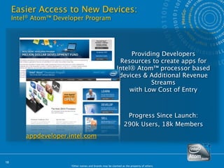 Easier Access to New Devices:
     Intel® Atom™ Developer Program




                                                                Providing Developers
                                                            Resources to create apps for
                                                           Intel® Atom™ processor based
                                                            devices & Additional Revenue
                                                                       Streams
                                                                with Low Cost of Entry



                                                                 Progress Since Launch:
                                                                290k Users, 18k Members
         appdeveloper.intel.com



18
                       *Other names and brands may be claimed as the property of others.
 
