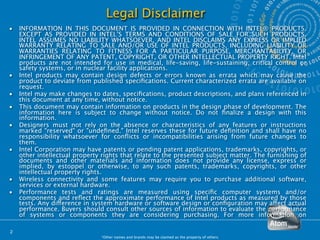 Legal Disclaimer
•   INFORMATION IN THIS DOCUMENT IS PROVIDED IN CONNECTION WITH INTEL® PRODUCTS.
    EXCEPT AS PROVIDED IN INTEL’S TERMS AND CONDITIONS OF SALE FOR SUCH PRODUCTS,
    INTEL ASSUMES NO LIABILITY WHATSOEVER, AND INTEL DISCLAIMS ANY EXPRESS OR IMPLIED
    WARRANTY RELATING TO SALE AND/OR USE OF INTEL PRODUCTS, INCLUDING LIABILITY OR
    WARRANTIES RELATING TO FITNESS FOR A PARTICULAR PURPOSE, MERCHANTABILITY, OR
    INFRINGEMENT OF ANY PATENT, COPYRIGHT, OR OTHER INTELLECTUAL PROPERTY RIGHT. Intel
    products are not intended for use in medical, life-saving, life-sustaining, critical control or
    safety systems, or in nuclear facility applications.
•   Intel products may contain design defects or errors known as errata which may cause the
    product to deviate from published speciﬁcations. Current characterized errata are available on
    request.
•   Intel may make changes to dates, speciﬁcations, product descriptions, and plans referenced in
    this document at any time, without notice.
•   This document may contain information on products in the design phase of development. The
    information here is subject to change without notice. Do not ﬁnalize a design with this
    information.
•   Designers must not rely on the absence or characteristics of any features or instructions
    marked "reserved" or "undeﬁned." Intel reserves these for future deﬁnition and shall have no
    responsibility whatsoever for conﬂicts or incompatibilities arising from future changes to
    them.
•   Intel Corporation may have patents or pending patent applications, trademarks, copyrights, or
    other intellectual property rights that relate to the presented subject matter. The furnishing of
    documents and other materials and information does not provide any license, express or
    implied, by estoppel or otherwise, to any such patents, trademarks, copyrights, or other
    intellectual property rights.
•   Wireless connectivity and some features may require you to purchase additional software,
    services or external hardware.
•   Performance tests and ratings are measured using speciﬁc computer systems and/or
    components and reﬂect the approximate performance of Intel products as measured by those
    tests. Any difference in system hardware or software design or conﬁguration may affect actual
    performance. Buyers should consult other sources of information to evaluate the performance
    of systems or components they are considering purchasing. For more information on

2
                               *Other names and brands may be claimed as the property of others.
 