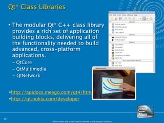 Qt* Class Libraries

      The modular Qt* C++ class library
       provides a rich set of application
       building blocks, delivering all of
       the functionality needed to build
       advanced, cross-platform
       applications.
     
 - QtCore
     
 - QtMultimedia
       - QtNetwork


     http://apidocs.meego.com/qt4/html/
     http://qt.nokia.com/developer



28
                        *Other names and brands may be claimed as the property of others.
 