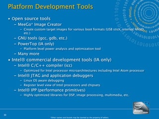 Platform Development Tools
     • Open source tools
        – MeeGo* Image Creator
          – Create custom target images for various boot formats (USB stick, internal NAND,
            etc.)
       – GNU tools (gcc, gdb, etc.)
       – PowerTop (IA only)
          – Platform level power analysis and optimization tool
       – Many more
     • Intel® commercial development tools (IA only)
       – Intel® C/C++ compiler (icc)
          – Optimized for Intel processor microarchitectures including Intel Atom processor
       – Intel® JTAG and application debuggers
          – Linux OS aware debugging
          – Register level view of Intel processors and chipsets
       – Intel® IPP (performance primitives)
          – Highly optimized libraries for DSP, image processing, multimedia, etc.




30
                              *Other names and brands may be claimed as the property of others.
 
