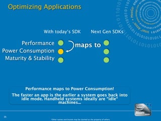Optimizing Applications


                     With today‘s SDK                              Next Gen SDKs

       Performance                                maps to
Power Consumption
 Maturity & Stability




            Performance maps to Power Consumption!
      The faster an app is the earlier a system goes back into
          idle mode. Handheld systems ideally are “idle“
                             machines...


35
                        *Other names and brands may be claimed as the property of others.
 