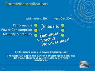Optimizing Applications


                     With today‘s SDK                              Next Gen SDKs

       Performance                                maps to
Power Consumption
 Maturity & Stability                           g gers,
                                          Debu
                                          T racing r later!
                                                   e
                                           W e cov
            Performance maps to Power Consumption!
      The faster an app is the earlier a system goes back into
          idle mode. Handheld systems ideally are “idle“
                             machines...


35
                        *Other names and brands may be claimed as the property of others.
 