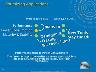 Optimizing Applications


                     With today‘s SDK                              Next Gen SDKs

       Performance                                maps to
Power Consumption
                                                  ers,   New Tools
                                            ebugg
 Maturity & Stability
                                          D              Stay tuned!
                                          T racing r later!
                                                  e
                                           W e cov
            Performance maps to Power Consumption!
      The faster an app is the earlier a system goes back into
          idle mode. Handheld systems ideally are “idle“
                             machines...


35
                        *Other names and brands may be claimed as the property of others.
 