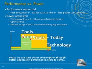 Performance vs. Power
     • Performance optimized
       – Fast execution        earlier back to idle                             less power consumption
     • Power optimized
       – Technology driven  Silicon manufacturing process
       – Optimized OS
       – Efficient usage of SoC components during app execution


         Power
                   Tools -
                   Future
                        Tools - Today
                    Optimized
                      App
                                                            Technology
                                                                        time




       Today we can tune power consumption through
       better application performance. More to come...

36
                           *Other names and brands may be claimed as the property of others.
 