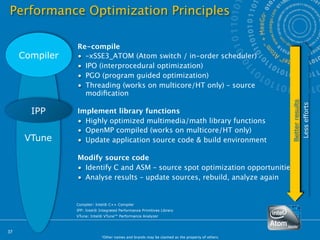 Performance Optimization Principles

                Re-compile
     Compiler   • –xSSE3_ATOM (Atom switch / in-order scheduler)
                • IPO (interprocedural optimization)
                • PGO (program guided optimization)
                • Threading (works on multicore/HT only) – source
                  modiﬁcation




                                                                                                 Better results
                                                                                                                  Less efforts
       IPP      Implement library functions
                • Highly optimized multimedia/math library functions
                • OpenMP compiled (works on multicore/HT only)
      VTune     • Update application source code & build environment

                Modify source code
                • Identify C and ASM – source spot optimization opportunities
                • Analyse results – update sources, rebuild, analyze again


                Compiler: Intel® C++ Compiler
                IPP: Intel® Integrated Performance Primitives Library
                VTune: Intel® VTune™ Performance Analyzer



37
                             *Other names and brands may be claimed as the property of others.
 