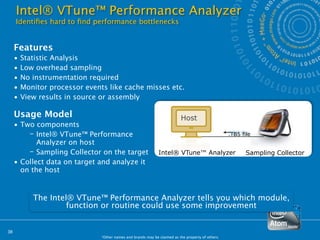 Intel® VTune™ Performance Analyzer
     Identiﬁes hard to ﬁnd performance bottlenecks


     Features
     •   Statistic Analysis
     •   Low overhead sampling
     •   No instrumentation required
     •   Monitor processor events like cache misses etc.
     •   View results in source or assembly

     Usage Model                                                           Host
     • Two components
         − Intel® VTune™ Performance                                                                .TB5 file
            Analyzer on host
         − Sampling Collector on the target                    Intel® VTune™ Analyzer                      Sampling Collector
     • Collect data on target and analyze it
       on the host


            The Intel® VTune™ Performance Analyzer tells you which module,
                     function or routine could use some improvement


38
                                *Other names and brands may be claimed as the property of others.
 