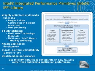 Intel® Integrated Performance Primitives (Intel®
 IPP) Library
• Highly optimized multimedia
  functions
     – Images & video
     – Communication & signal
       processing
     – Data processing
• Fully utilizing
     – Intel® MMX™ technology
     – SSE2, SSE3
     – Multi-core / Intel® Hyper-
       Threading technology
• Rapid application
  development
                                                                                  Optimized for
• Cross-platform compatibility                                               Intel® Atom™ Processor
  & code re-use
• Outstanding performance
       Use Intel IPP libraries to concentrate on new features
         rather than optimizing application performance

42
                          *Other names and brands may be claimed as the property of others.
 