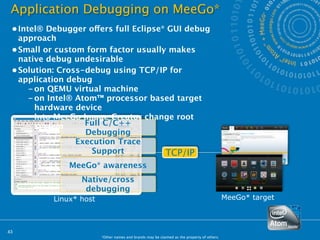 Application Debugging on MeeGo*
 • Intel® Debugger offers full Eclipse* GUI debug
   approach
 • Small or custom form factor usually makes
   native debug undesirable
 • Solution: Cross-debug using TCP/IP for
   application debug
      – on QEMU virtual machine
      – on Intel® Atom™ processor based target
        hardware device
      – Into MeeGo Image Creator change root
        system      Full C/C++
                    Debugging
                  Execution Trace
                      Support          TCP/IP
               MeeGo* awareness
                  Native/cross
                   debugging
           Linux* host                                                                       MeeGo* target



43
                         *Other names and brands may be claimed as the property of others.
 