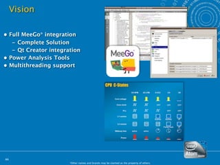 Vision

• Full MeeGo* integration
   – Complete Solution
   – Qt Creator integration
• Power Analysis Tools
• Multithreading support




44
                       *Other names and brands may be claimed as the property of others.
 