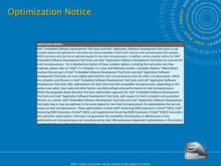 Optimization Notice


           Op#miza#on No#ce
           Intel® Embedded So.ware Development Tool Suite and Intel® Applica:on So.ware Development Tool Suite include 
           compiler op:ons that op:mize for instruc:on sets that are available in both Intel® and non‐Intel microprocessors (for example 
           SIMD instruc:on sets), but do not op:mize equally for non‐Intel microprocessors. In addi:on, certain compiler op:ons for Intel® 
           Embedded So.ware Development Tool Suite and Intel® Applica:on So.ware Development Tool Suite are reserved for 
           Intel microprocessors.  For a detailed descrip:on of these compiler op:ons, including the instruc:on sets they 
           implicate, please refer to "Intel® C++ Compiler 11.1 User and Reference Guides > Compiler Op:ons." Many library 
           rou:nes that are part of Intel® Embedded So.ware Development Tool Suite and Intel® Applica:on So.ware 
           Development Tool Suite are more highly op:mized for Intel microprocessors than for other microprocessors. While 
           the compilers and libraries in Intel® Embedded So.ware Development Tool Suite and Intel® Applica:on So.ware 
           Development Tool Suite oﬀer op:miza:ons for both Intel and Intel‐compa:ble microprocessors, depending on the 
           op:ons you select, your code and other factors, you likely will get extra performance on Intel microprocessors.
           While the paragraph above describes the basic op:miza:on approach for Intel® Embedded So.ware Development 
           Tool Suite and Intel® Applica:on So.ware Development Tool Suite, with respect to Intel's compilers and associated 
           libraries as a whole, Intel® Embedded So.ware Development Tool Suite and Intel® Applica:on So.ware Development 
           Tool Suite may or may not op:mize to the same degree for non‐Intel microprocessors for op:miza:ons that are not 
           unique to Intel microprocessors. These op:miza:ons include Intel® Streaming SIMD Extensions 2 (Intel® SSE2), Intel® 
           Streaming SIMD Extensions 3 (Intel® SSE3), and Supplemental Streaming SIMD Extensions 3 (Intel® SSSE3) instruc:on 
           sets and other op:miza:ons. Intel does not guarantee the availability, func:onality, or eﬀec:veness of any 
           op:miza:on on microprocessors not manufactured by Intel. Microprocessor‐dependent op:miza:ons in this product 
           are intended for use with Intel microprocessors.




48                                      *Other names and brands may be claimed as the property of others.
 